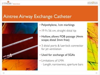 49

Aintree Airway Exchange Catheter
‣

Polyethylene, 1cm markings	


‣

19 Fr, 56 cm, straight distal tip	


‣

Hollow, allows FOB passage (4mm
scope; distal 3mm free)	


‣

3 distal ports & luer-lock connector
for jet ventilation	


‣

Used for exchange of SGAs	


‣

Limitations of LMA	

- Length, narrowness, aperture bars	


 