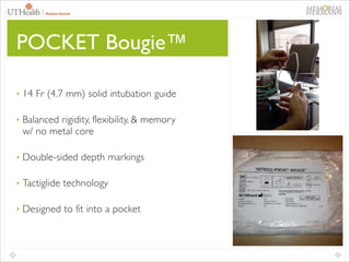 POCKET Bougie™
‣

14 Fr (4.7 mm) solid intubation guide	


‣

Balanced rigidity, flexibility, & memory
w/ no metal core	


‣

Double-sided depth markings	


‣

Tactiglide technology	


‣

Designed to fit into a pocket

 