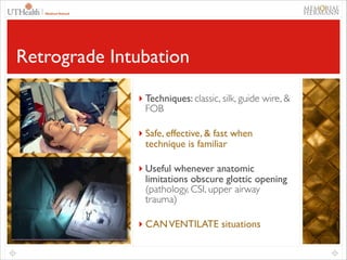 55

Retrograde Intubation
 

 

 

Techniques include
classic, silk, guide wire
(≥ 70 cm), and FOB

‣ Techniques: classic, silk, guide wire, &

Safe, effective and fast
when technique is familiar

FOB	


Useful whenever anatomic
limitations obscure glottic
opening (pathology, CSI,
upper airway trauma)

‣ Safe, effective, & fast when
technique is familiar	


 

CAN VENTILATE situations

‣ Useful whenever anatomic

limitations obscure glottic opening
(pathology, CSI, upper airway
trauma)	


‣ CAN VENTILATE situations

 