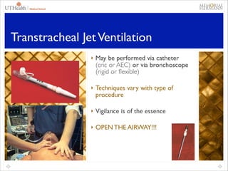 flexible)
 

Technique varies with type
of procedure

Transtracheal   Vigilance is of the essence
Jet Ventilation
 

‣ May be performed via catheter

Enkor AEC) or via bronchoscope
(cric oxygen flow modulator
(rigid or ﬂexible)	


 

OPEN THE AIRWAY !!!!

‣ Techniques vary with type of

procedure	


‣ Vigilance is of the essence	

  May be performed via a
catheter (cric or AEC) or via
a bronchoscope (rigid
‣ OPEN THE AIRWAY!!! or
flexible)
 

 

Technique varies with type
of procedure
Vigilance is of the essence

56

 