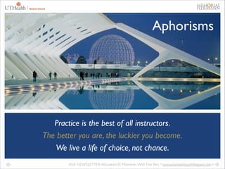 62

Aphorisms

Practice is the best of all instructors.	

The better you are, the luckier you become.	

We live a life of choice, not chance.
ASA NEWSLETTER Abouleish EI. Moments With The Pen. <www.momentswiththepen.com>

 