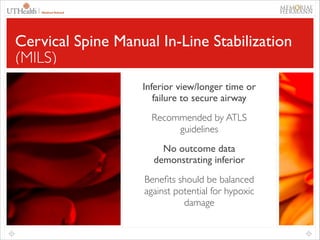 66

Cervical Spine Manual In-Line Stabilization
(MILS)
Inferior view/longer time or
failure to secure airway	

Recommended by ATLS
guidelines	

No outcome data
demonstrating inferior	

Beneﬁts should be balanced
against potential for hypoxic
damage

 
