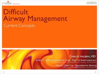 1

Difficult
Airway Management
Current Concepts

CARIN A. HAGBERG, MD
JOSEPH C. GABEL PROFESSOR & CHAIR ∣ DEPT. OF ANESTHESIOLOGY	

THE UNIVERSITY OF TEXAS MEDICAL SCHOOL AT HOUSTON	


MEDICAL DIRECTOR ∣ PERIOPERATIVE SERVICES	

MEMORIAL HERMANN HOSPITAL, HOUSTON, TX

 