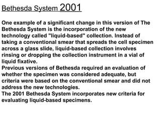 Bethesda System  2001 One example of a significant change in this version of The Bethesda System is the incorporation of the new technology called "liquid-based" collection. Instead of taking a conventional smear that spreads the cell specimen across a glass slide, liquid-based collection involves rinsing or dropping the collection instrument in a vial of liquid fixative.  Previous versions of Bethesda required an evaluation of whether the specimen was considered adequate, but criteria were based on the conventional smear and did not address the new technologies.  The 2001 Bethesda System incorporates new criteria for evaluating liquid-based specimens.  