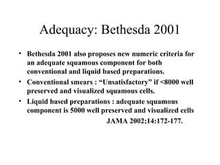 Adequacy: Bethesda 2001 Bethesda 2001 also proposes new numeric criteria for an adequate squamous component for both conventional and liquid based preparations. Conventional smears : “Unsatisfactory” if <8000 well preserved and visualized squamous cells. Liquid based preparations : adequate squamous component is 5000 well preserved and visualized cells JAMA 2002;14:172-177. 