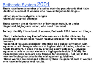 Bethesda System  2001 There have been a number of studies over the past decade that have identified a subset of women who have ambiguous findings – either squamous atypical changes  glandular atypical changes  These women are at higher risk of having an occult, or under diagnosed, high-grade lesion, who need treatment.  To help identify this subset of women, Bethesda 2001 does two things:  First, it eliminates any kind of false assurance to the clinician, by getting rid of the phrases "favor reactive process" or "favor benign process.“ Second, it focuses clinicians' attention on a subset of women with squamous cell changes who are at highest risk of having a lesion that needs treatment. It does this by creating a new category -- atypical squamous cells -- cannot exclude a high-grade lesion (ASC-H). So these higher-risk cells are now flagged for clinicians - not just in the new terminology but also in the management guidelines.  These women are managed differently than the general pool of women who have ambiguous test results.  