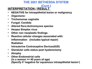 THE 2001 BETHESDA SYSTEM (Cont.) INTERPRETATION / RESULT   NEGATIVE for Intraepithelial lesion or malignancy Organisms: Trichomonas vaginalis Fungal: Candida  Altered flora:Actinomyces species  Herpes Simplex virus  Other non neoplastic findings  Reactive cellular changes associated with:  Inflammation  (includes typical repair)  Radiation  Intrauterine Contraceptive Devices(IUD) Glandular cells status post hysterectomy Atrophy Other:Endometrial cells (in a woman >= 40 years of age)  (Specify if ‘negative for squamous intraepithelial lesion’)  
