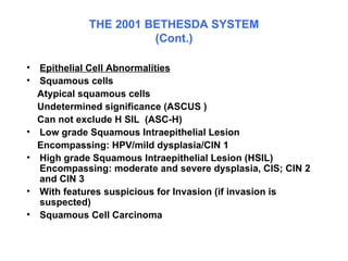 THE 2001 BETHESDA SYSTEM (Cont.) Epithelial Cell Abnormalities Squamous cells Atypical squamous cells  Undetermined significance (ASCUS ) Can not exclude H SIL  (ASC-H)  Low grade Squamous Intraepithelial Lesion Encompassing: HPV/mild dysplasia/CIN 1 High grade Squamous Intraepithelial Lesion (HSIL) Encompassing: moderate and severe dysplasia, CIS; CIN 2 and CIN 3  With features suspicious for Invasion (if invasion is suspected)  Squamous Cell Carcinoma  