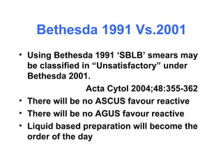 Bethesda 1991 Vs.2001 Using Bethesda 1991 ‘SBLB’ smears may be classified in “Unsatisfactory” under Bethesda 2001. Acta Cytol 2004;48:355-362 There will be no ASCUS favour reactive There will be no AGUS favour reactive Liquid based preparation will become the order of the day 