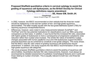 Proposed Sheffield quantitative criteria in cervical cytology to assist the grading of squamous cell dyskaryosis, as the British Society for Clinical Cytology definitions require amendment Slater DN, Rice S, Stewart R,  Melling  SE, Hewer EM, Smith JH. Cytopathology Volume 16 Issue 4 Page 179  - August 2005 in 2002, however, the BSCC recommended on their website that the three-tier model should be replaced by a new two-tier system of low- and high-grade squamous abnormalities. The latter broadly equate with the two-grade Bethesda System (TBS) for reporting squamous intraepithelial lesions  Differences, however, were noted in area measurements between SurePath TM  and ThinPrep ®  and this has potential implications for classifications (such as TBS) using area comparisons as their basis. In addition, it was found that the increased NC ratio, associated with higher grades of dyskaryosis is more a consequence of progressive cytoplasmic area reduction rather than nuclear area increase. The similar NC ratios of borderline nuclear changes associated with human papilloma virus and mild dyskaryosis support the BSCC proposal that these can be combined to constitute a low-grade category. This study shows that the BSCC area NC ratio criteria of grading squamous cell dyskaryosis require amendment. In addition, this study supports the new BSCC recommendation of low- and high-grade squamous cell categories. The study proposes Sheffield quantitative criteria to assist the grading of squamous cell abnormalities. Quantitative diameter NC ratio measurements, however, must always be accompanied by detailed assessment of qualitative morphological features and in particular those relating to nuclear chromatin. This is equally relevant to both two- and three-tier models. 