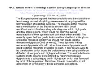 BSCC, Bethesda or other? Terminology in cervical cytology European panel discussion Kocjan  G,  Priollet  BC, Desai M,  Koutselini  H,  Mahovlic  V, Oliveira MH,  Pohar-Marinsek  Z, Sauer T, Schenk U,  Shabalova  I, Herbert A. Cytopathology. 2005 Jun;16(3):113-9. The European panel agreed that reproducibility and translatability of terminology in cervical cytology were essential, arguing well for harmonization of reporting systems. The majority at this meeting use a modification of the Bethesda system (BS). Local modifications involved reporting subcategories within high grade and low grade lesions, which would not alter the overall translatability of their systems both with each other and BS. The majority agree that low grade lesions with and without koilocytosis should be managed similarly as should high grade lesions (moderate dysplasia/CIN2 or worse). Those systems linking moderate dysplasia with mild rather than severe dysplasia would need to define moderate dysplasia as such, if their results were to be translatable, which would be preferable to their using a different definition of low grade and high grade lesions. Translation between systems might anyway be facilitated by reporting moderate dysplasia as a subcategory within high grade, which was favoured by most of those present. Therefore, there is no need for exact agreement of terminology if broad principles are agreed. 
