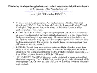 Eliminating the diagnosis atypical squamous cells of undetermined significance: impact on the accuracy of the Papanicolaou test. Sodhani  P ,  Gupta S ,  Singh V ,  Sehgal  A ,  Mitra  AB . Acta Cytol. 2004 Nov-Dec;48(6):783-7. To assess eliminating the diagnosis "atypical squamous cells of undetermined significance" (ASCUS) from the Bethesda System for Reporting Cervical/Vaginal Cytological Diagnoses and analyze its impact on the sensitivity and positive predictive value of Pap smears.  STUDY DESIGN: A total of 166 previously diagnosed ASCUS cases with follow-up biopsy results available were prospectively downgraded to within normal limits/benign cellular changes or upgraded to specific squamous intraepithelial lesions (SILs) or the malignant category. These review cytodiagnoses were compared with the histologic outcome. The impact on the sensitivity and positive predictive value of Pap smears was also assessed.  RESULTS: Though there was a decrease in the sensitivity of the Pap smear from 100% to 76.3% for SIL overall and from 100% to 80% for high grade SIL (HSIL) alone, there was an improvement in the positive predictive value of diagnosing SIL from 46% to 85% and from 6% to 15% for HSIL alone. CONCLUSION: The ASCUS diagnosis can be minimized to a great extent, if not eliminated completely. The "ASCUS-favor reactive" group can be eliminated, while the diagnoses "ASCUS favor SIL" and "ASCUS-not otherwise specified" should be used sparingly. 