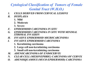 Cytological Classification of  Tumors of Female Genital Tract (W.H.O.) CELLS DERIVED FROM CERVICAL LESIONS DYSPLASIA 1.  Mild 2.  Moderate 3.  Severe EPIDERMOID CARCINOMA IN SITU EPIDERMOID CARCINOMA IN SITU WITH MINIMAL STROMAL INVASION INVASIVE EPIDERMOID MICROCARCINOMA INVASIVE EPIDERMOID CARCINOMA 1. Keratinizing carcinoma 2. Large cell non-keratinizing carcinoma 3. Small cell non-keratinizing carcinoma ADENOCARCINOMA OF ENDOCERVIX CLEAR CELL (MESONEPHRIC) CARCINOMA OF CERVIX ADENOSQUAMOUS (MUCO-EPIDERMOID) CARCINOMA  
