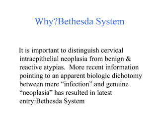 Why?Bethesda System It is important to distinguish cervical intraepithelial neoplasia from benign & reactive atypias.  More recent information pointing to an apparent biologic dichotomy between mere “infection” and genuine “neoplasia” has resulted in latest entry:Bethesda System 