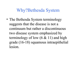 Why?Bethesda System The Bethesda System terminology suggests that the disease is not a continuum but rather a discontinuous two disease system emphasized by terminology of low (6 & 11) and high grade (16-18) squamous intraepithelial lesion. 
