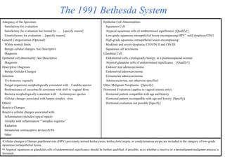The 1991 Bethesda System Epithelial Cell Abnormalities Squamous Cell Atypical squamous cells of undetermined significance: [Qualify †] Low-grade squamous intraepithelial lesion encompassing:HPV *   mild dysplasia/CIN I High-grade squamous intraepithelial lesion encompassing: Moderate and severe dysplasia, CIS/CIN II and CIN III Squamous cell acrcinoma Glandular Cell Endometrial cells, cytologically benign, in a postmenopausal woman Atypical glandular cells of undetermined significance :  [Qualify †] Endocervical adenocarcinoma Endometrial adenocarcinoma Extrauterine adenocarcinoma Adenocarcinoma, not otherwise specified Other Malignant Neoplasms : [Specify] Hormonal Evaluation (applies to vaginal smears only) Hormonal pattern compatible with age and history Hormonal pattern incompatible with age and history: [Specify] Hormonal evaluation not possible [Specify] Adequacy of the Specimen Satisfactory for evaluation Satisfactory for evaluation but limited by …  [specify reason] Unsatisfactory for evaluation …[specify reason] General Categorization (Optional) Within normal limits Benign cellular changes: See Descriptive  Diagnosis Epithelial cell abnormality: See Descriptive  Diagnosis Descriptive Diagnosis Benign Cellular Changes Infection Trichomonas vaginalis Fungal organisms morphologically consistent with  Candida species Predominance of coccobacilli consistent with shift in  vaginal flora Bacteria morphologically consistent with  Actinomyces species Cellular changes associated with herpes simplex  virus  Others * Reactive Changes Reactive cellular changes associated with: Inflammation (includes typical repair) Atrophy with inflammation “”atrophic vaginitis” Radiation Intrauterine contraceptive device (IUD) Other Cellular changes of human papillomavirus (HPV) previously termed koilocytosis, koilocytotic atypia, or condylomatous atypia are included in the category of low-grade squamous intraepithelial lesion. †  Atypical squamous or glandular cells of undetermined significance should be further qualified, if possible, as to whether a reactive or a premalignant/malignant process is favoured. 