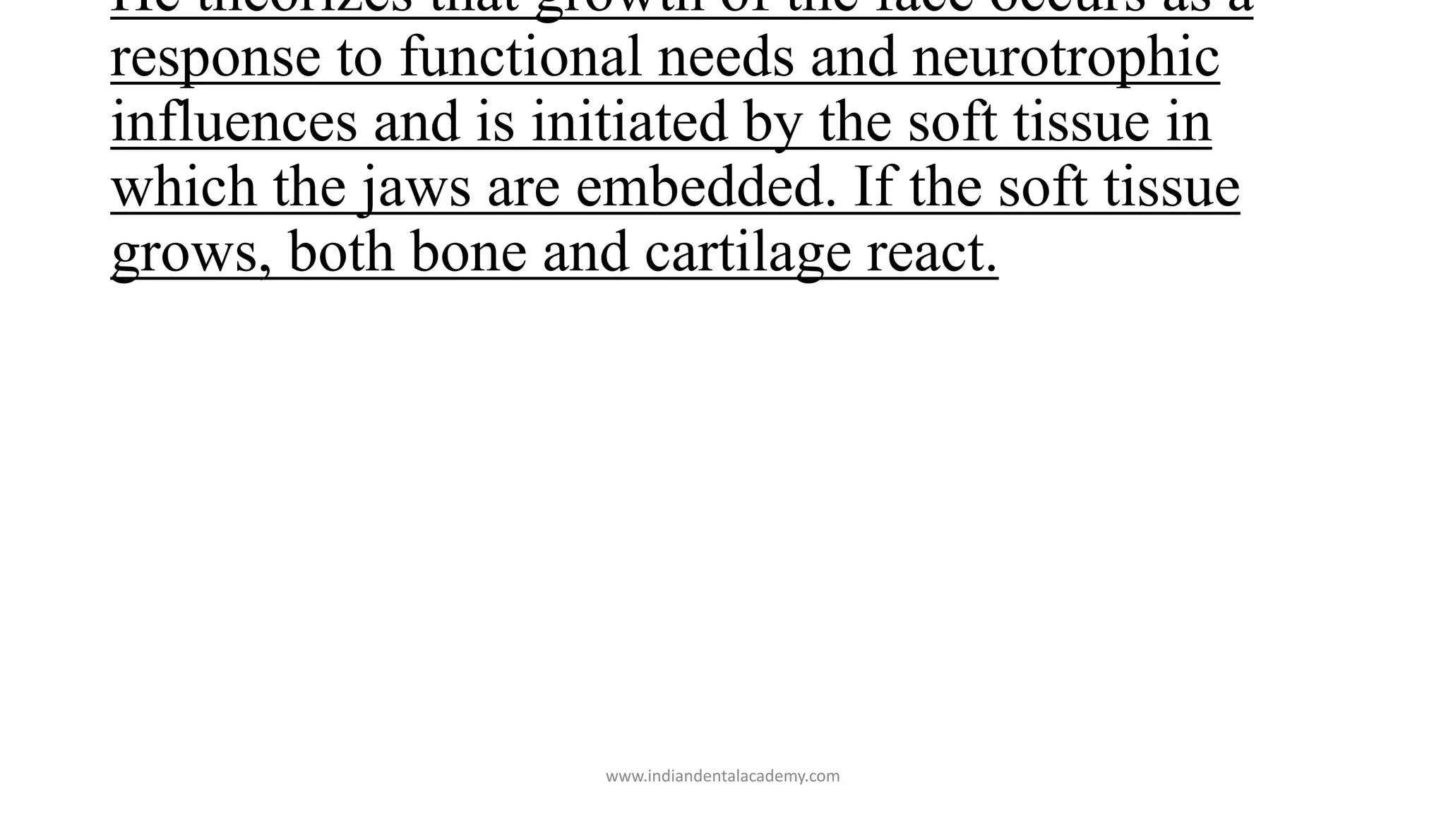 He theorizes that growth of the face occurs as a
response to functional needs and neurotrophic
influences and is initiated by the soft tissue in
which the jaws are embedded. If the soft tissue
grows, both bone and cartilage react.
www.indiandentalacademy.com
 