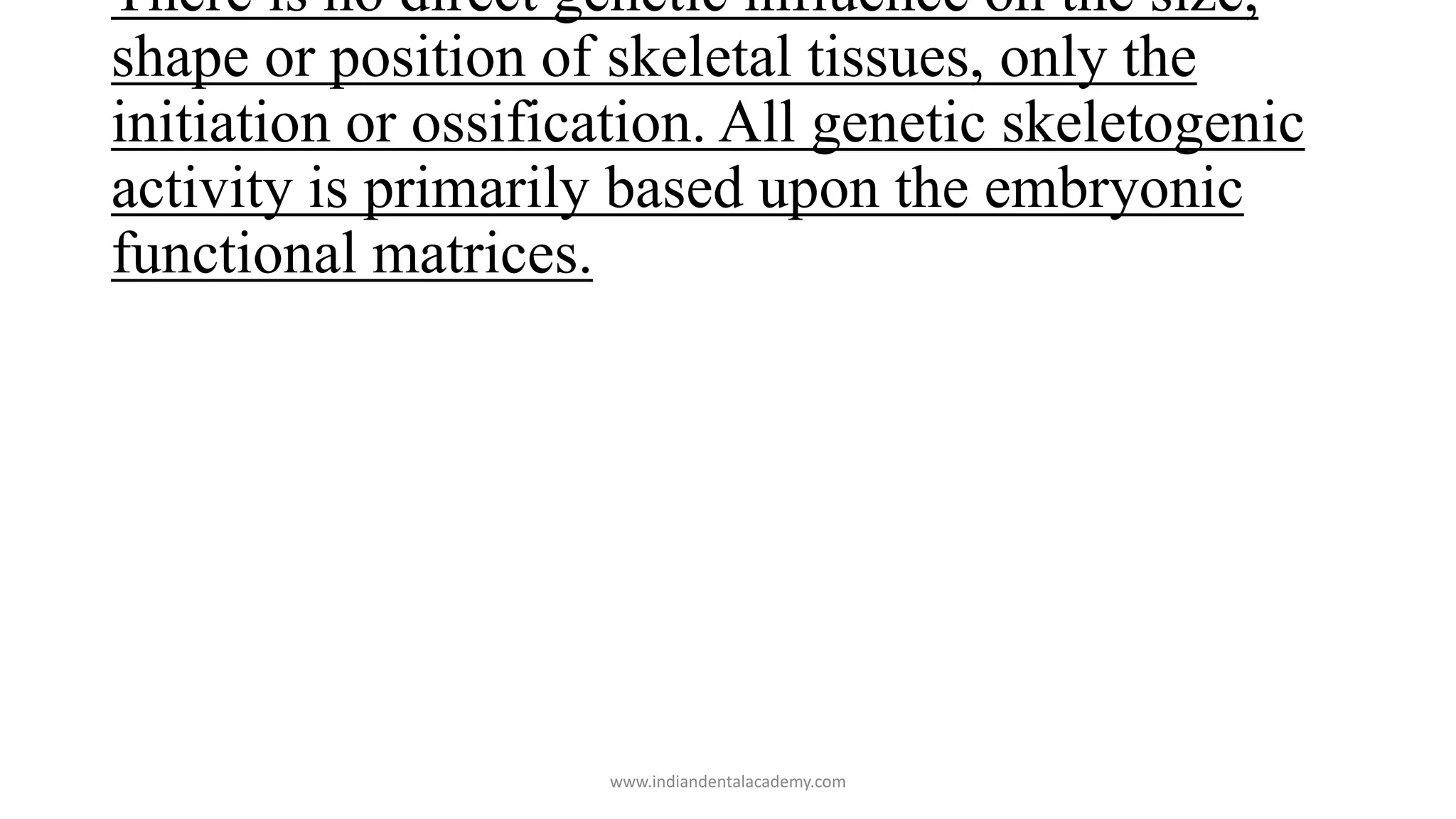 There is no direct genetic influence on the size,
shape or position of skeletal tissues, only the
initiation or ossification. All genetic skeletogenic
activity is primarily based upon the embryonic
functional matrices.
www.indiandentalacademy.com
 