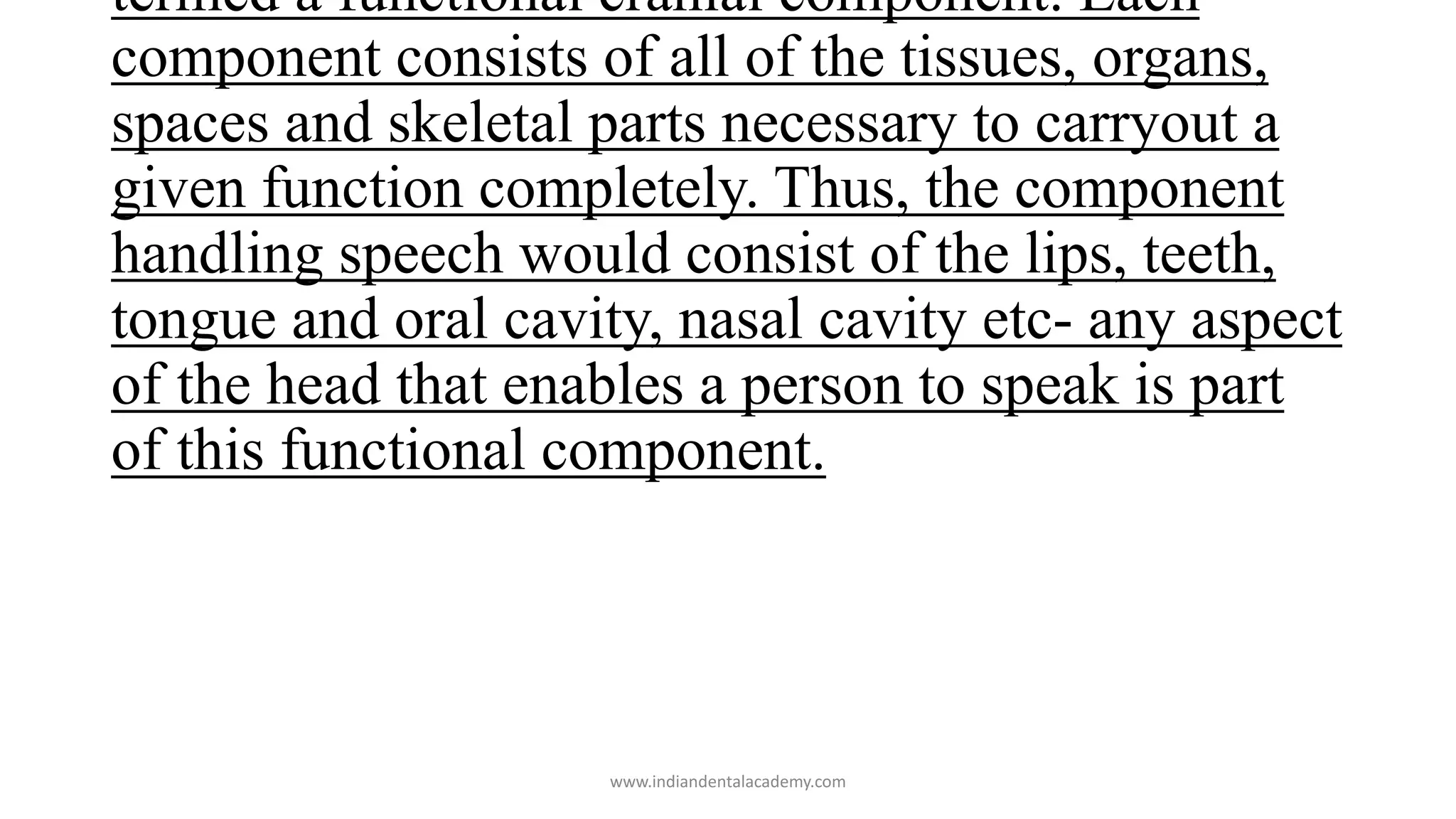 termed a functional cranial component. Each
component consists of all of the tissues, organs,
spaces and skeletal parts necessary to carryout a
given function completely. Thus, the component
handling speech would consist of the lips, teeth,
tongue and oral cavity, nasal cavity etc- any aspect
of the head that enables a person to speak is part
of this functional component.
www.indiandentalacademy.com
 