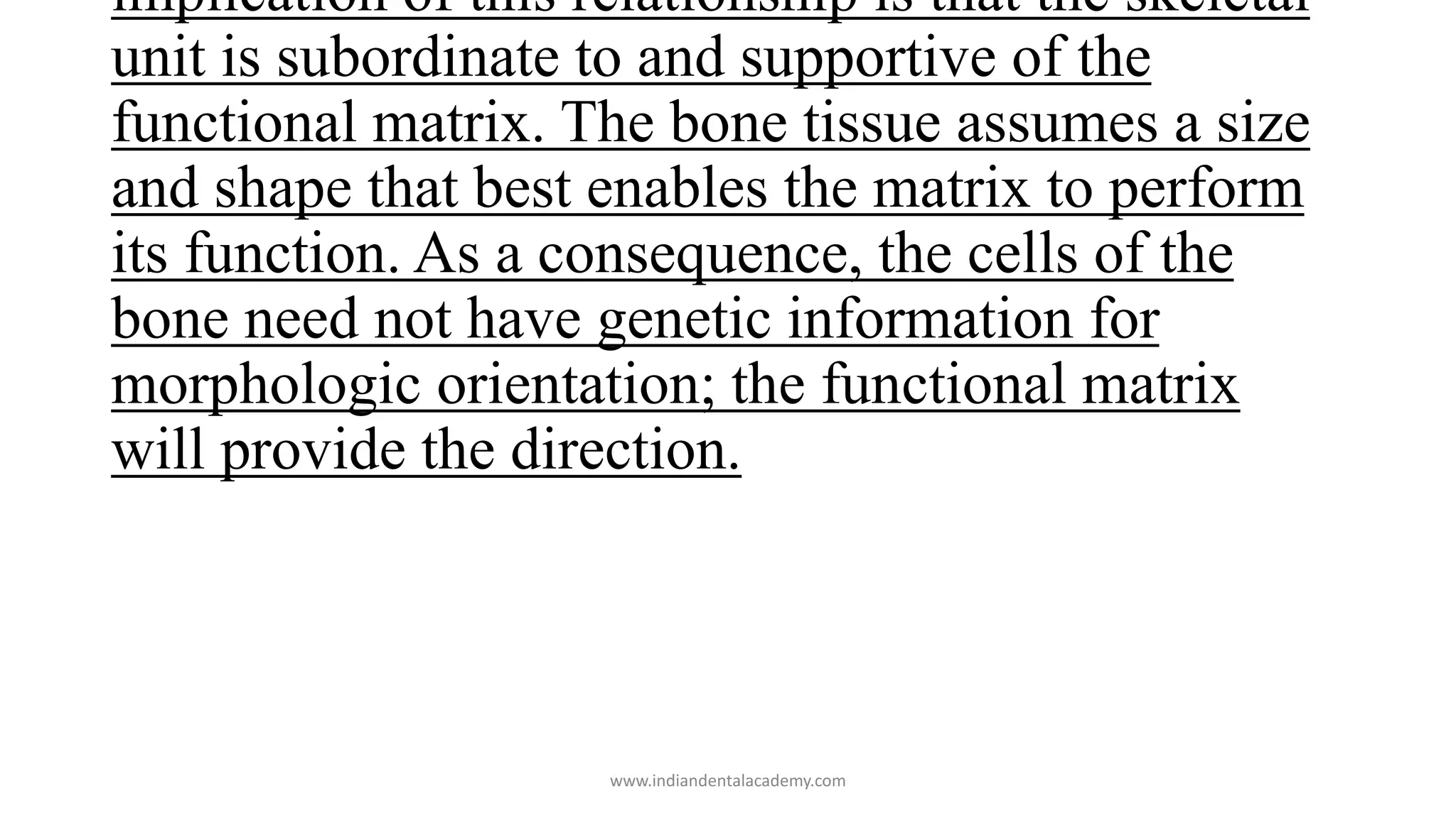 implication of this relationship is that the skeletal
unit is subordinate to and supportive of the
functional matrix. The bone tissue assumes a size
and shape that best enables the matrix to perform
its function. As a consequence, the cells of the
bone need not have genetic information for
morphologic orientation; the functional matrix
will provide the direction.
www.indiandentalacademy.com
 