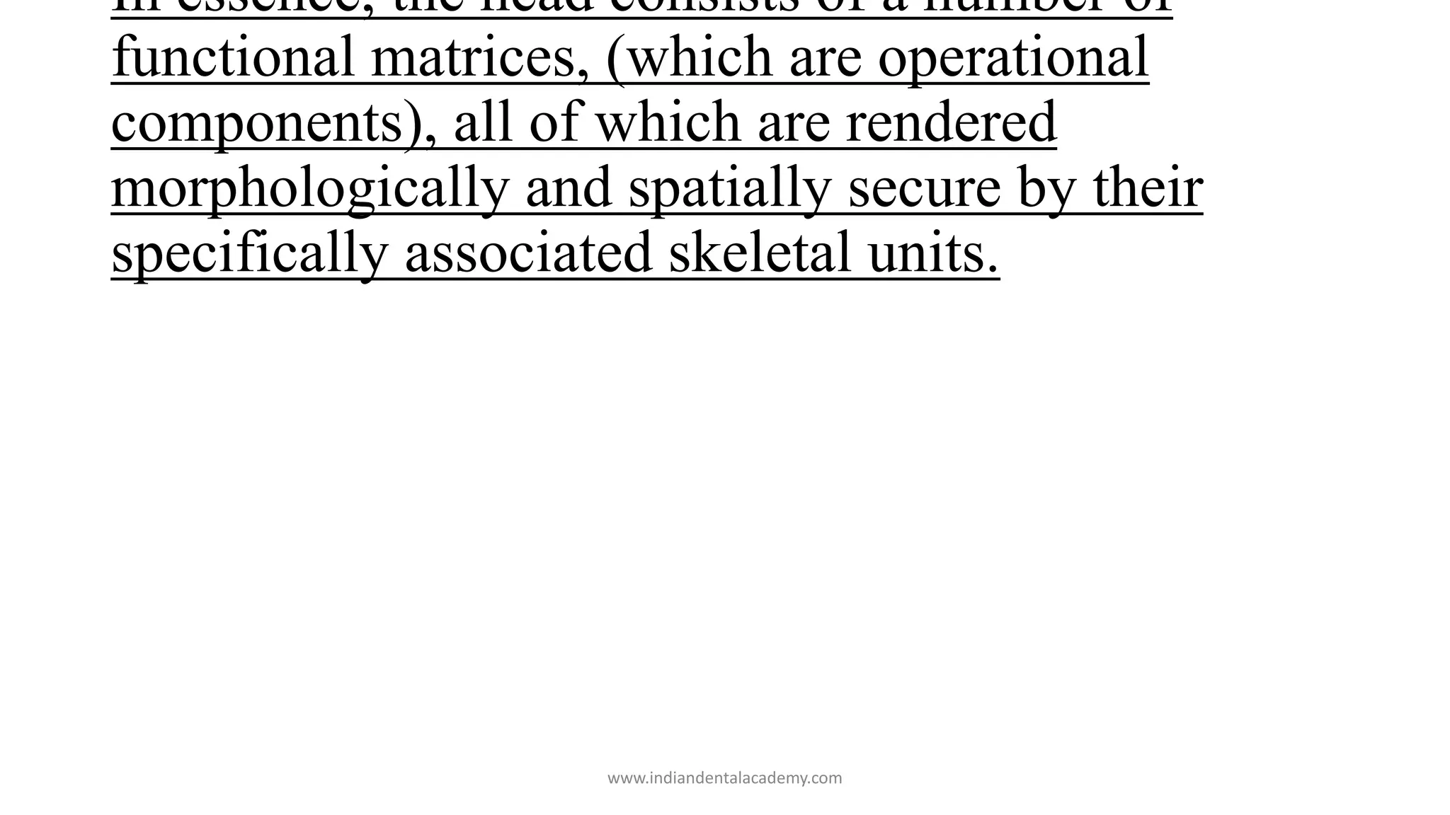 In essence, the head consists of a number of
functional matrices, (which are operational
components), all of which are rendered
morphologically and spatially secure by their
specifically associated skeletal units.
www.indiandentalacademy.com
 