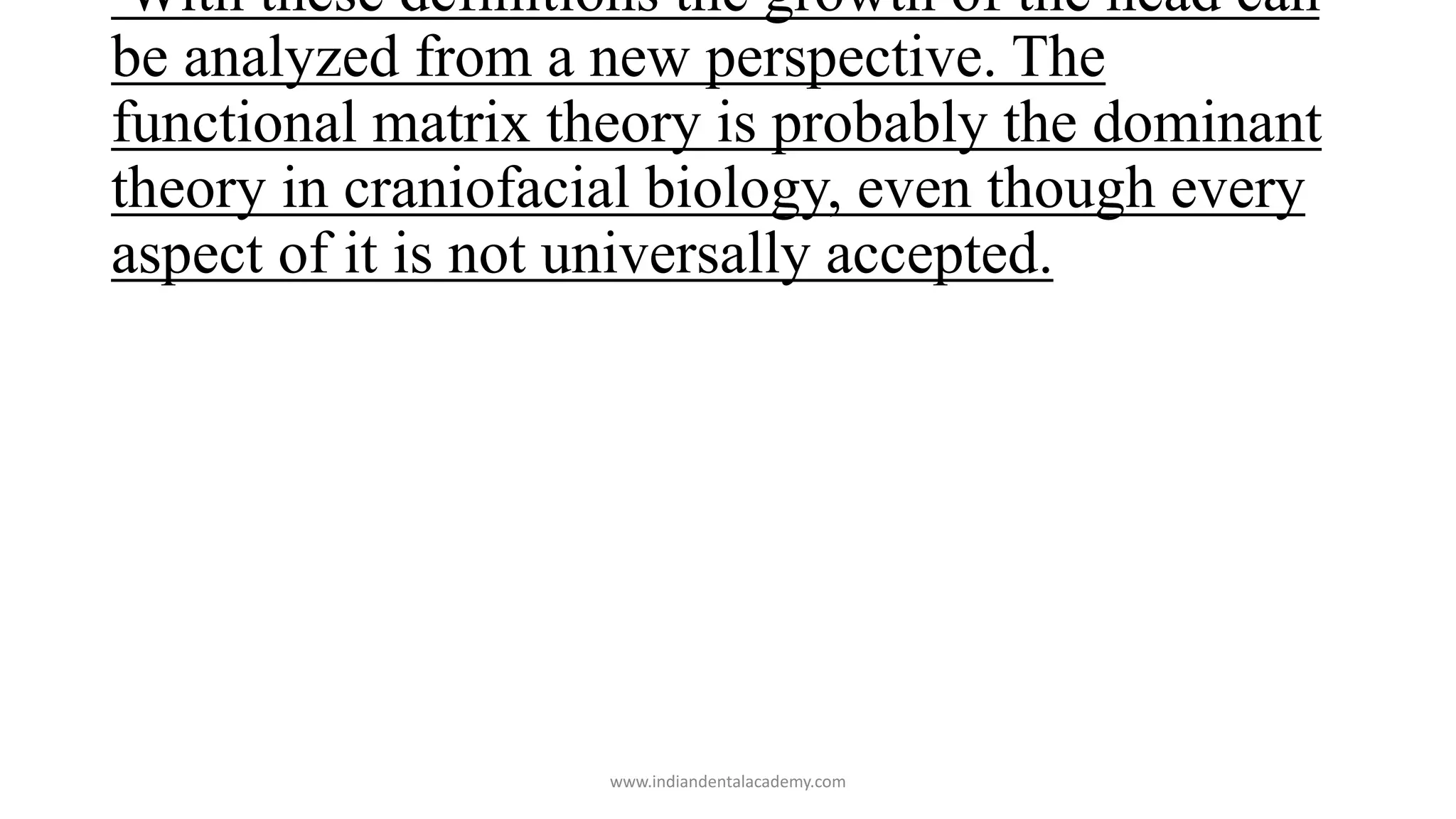 With these definitions the growth of the head can
be analyzed from a new perspective. The
functional matrix theory is probably the dominant
theory in craniofacial biology, even though every
aspect of it is not universally accepted.
www.indiandentalacademy.com
 