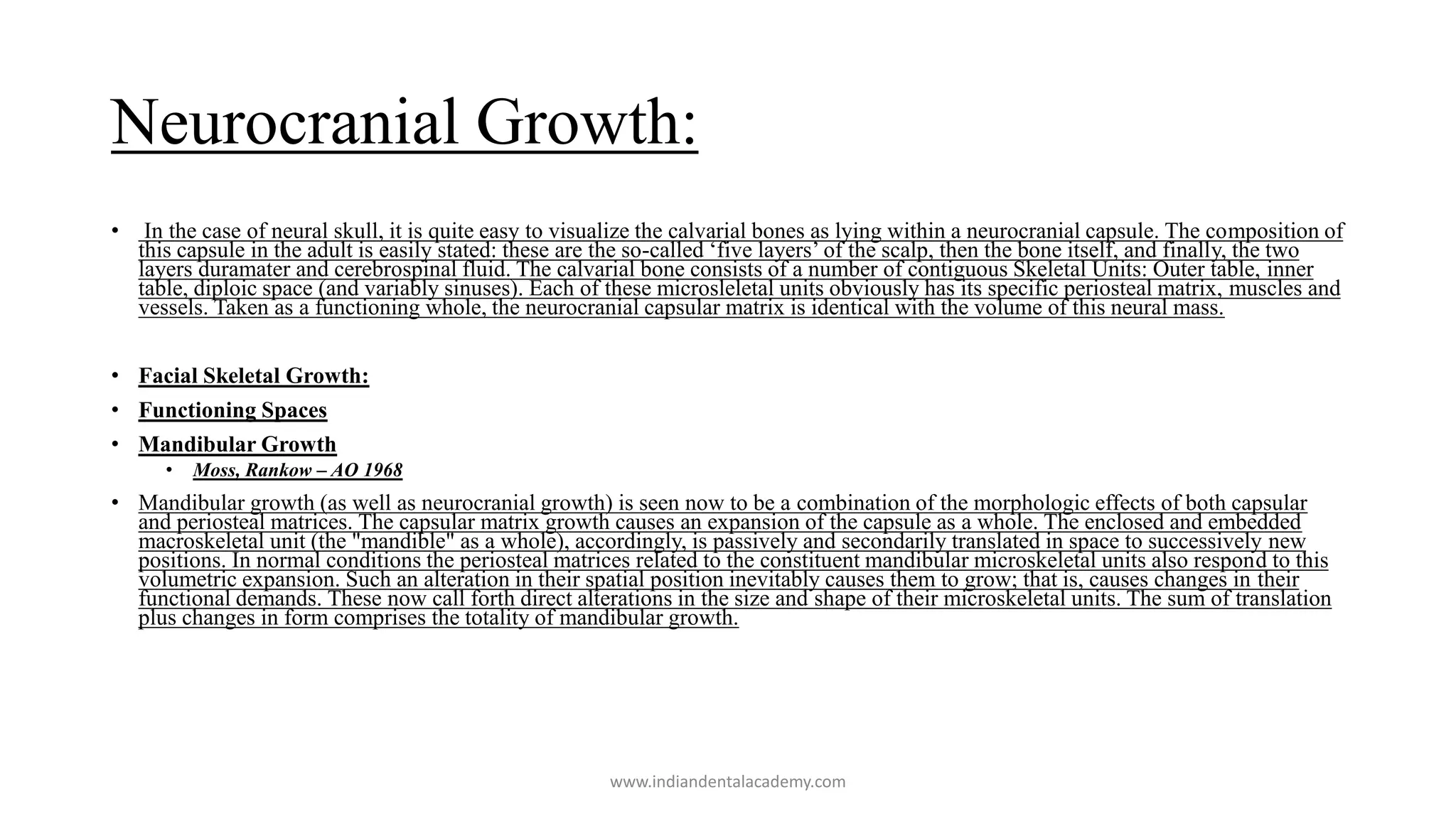 Neurocranial Growth:
• In the case of neural skull, it is quite easy to visualize the calvarial bones as lying within a neurocranial capsule. The composition of
this capsule in the adult is easily stated: these are the so-called ‘five layers’ of the scalp, then the bone itself, and finally, the two
layers duramater and cerebrospinal fluid. The calvarial bone consists of a number of contiguous Skeletal Units: Outer table, inner
table, diploic space (and variably sinuses). Each of these microsleletal units obviously has its specific periosteal matrix, muscles and
vessels. Taken as a functioning whole, the neurocranial capsular matrix is identical with the volume of this neural mass.
• Facial Skeletal Growth:
• Functioning Spaces
• Mandibular Growth
• Moss, Rankow – AO 1968
• Mandibular growth (as well as neurocranial growth) is seen now to be a combination of the morphologic effects of both capsular
and periosteal matrices. The capsular matrix growth causes an expansion of the capsule as a whole. The enclosed and embedded
macroskeletal unit (the "mandible" as a whole), accordingly, is passively and secondarily translated in space to successively new
positions. In normal conditions the periosteal matrices related to the constituent mandibular microskeletal units also respond to this
volumetric expansion. Such an alteration in their spatial position inevitably causes them to grow; that is, causes changes in their
functional demands. These now call forth direct alterations in the size and shape of their microskeletal units. The sum of translation
plus changes in form comprises the totality of mandibular growth.
www.indiandentalacademy.com
 