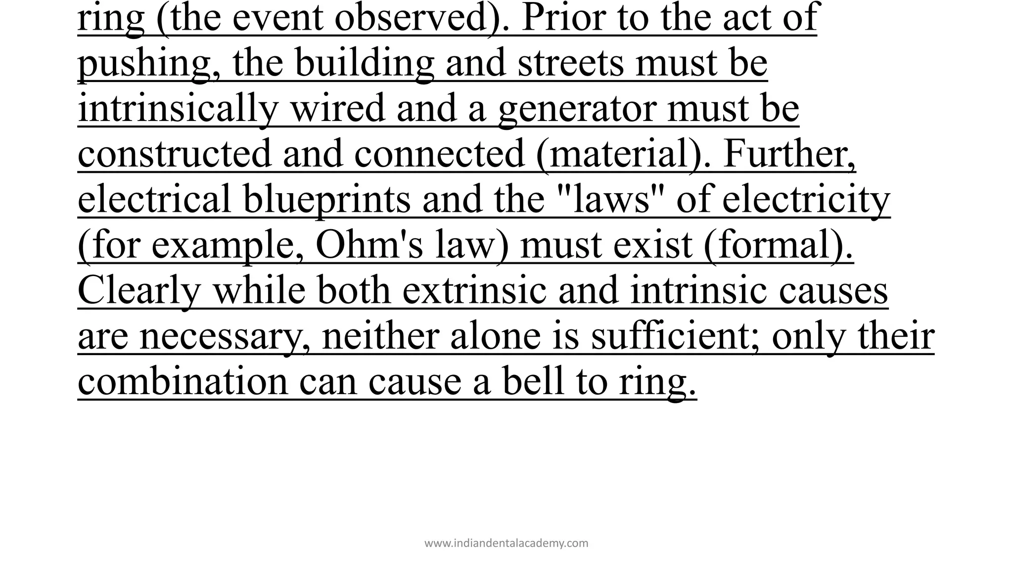 ring (the event observed). Prior to the act of
pushing, the building and streets must be
intrinsically wired and a generator must be
constructed and connected (material). Further,
electrical blueprints and the "laws'' of electricity
(for example, Ohm's law) must exist (formal).
Clearly while both extrinsic and intrinsic causes
are necessary, neither alone is sufficient; only their
combination can cause a bell to ring.
www.indiandentalacademy.com
 