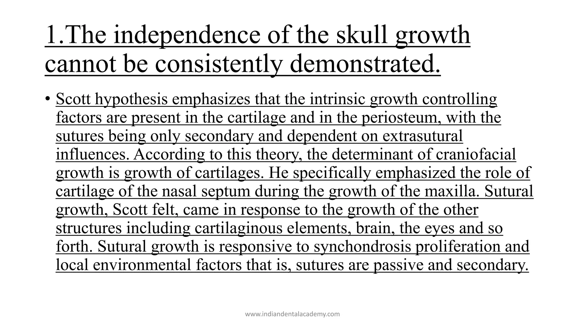 1.The independence of the skull growth
cannot be consistently demonstrated.
• Scott hypothesis emphasizes that the intrinsic growth controlling
factors are present in the cartilage and in the periosteum, with the
sutures being only secondary and dependent on extrasutural
influences. According to this theory, the determinant of craniofacial
growth is growth of cartilages. He specifically emphasized the role of
cartilage of the nasal septum during the growth of the maxilla. Sutural
growth, Scott felt, came in response to the growth of the other
structures including cartilaginous elements, brain, the eyes and so
forth. Sutural growth is responsive to synchondrosis proliferation and
local environmental factors that is, sutures are passive and secondary.
www.indiandentalacademy.com
 
