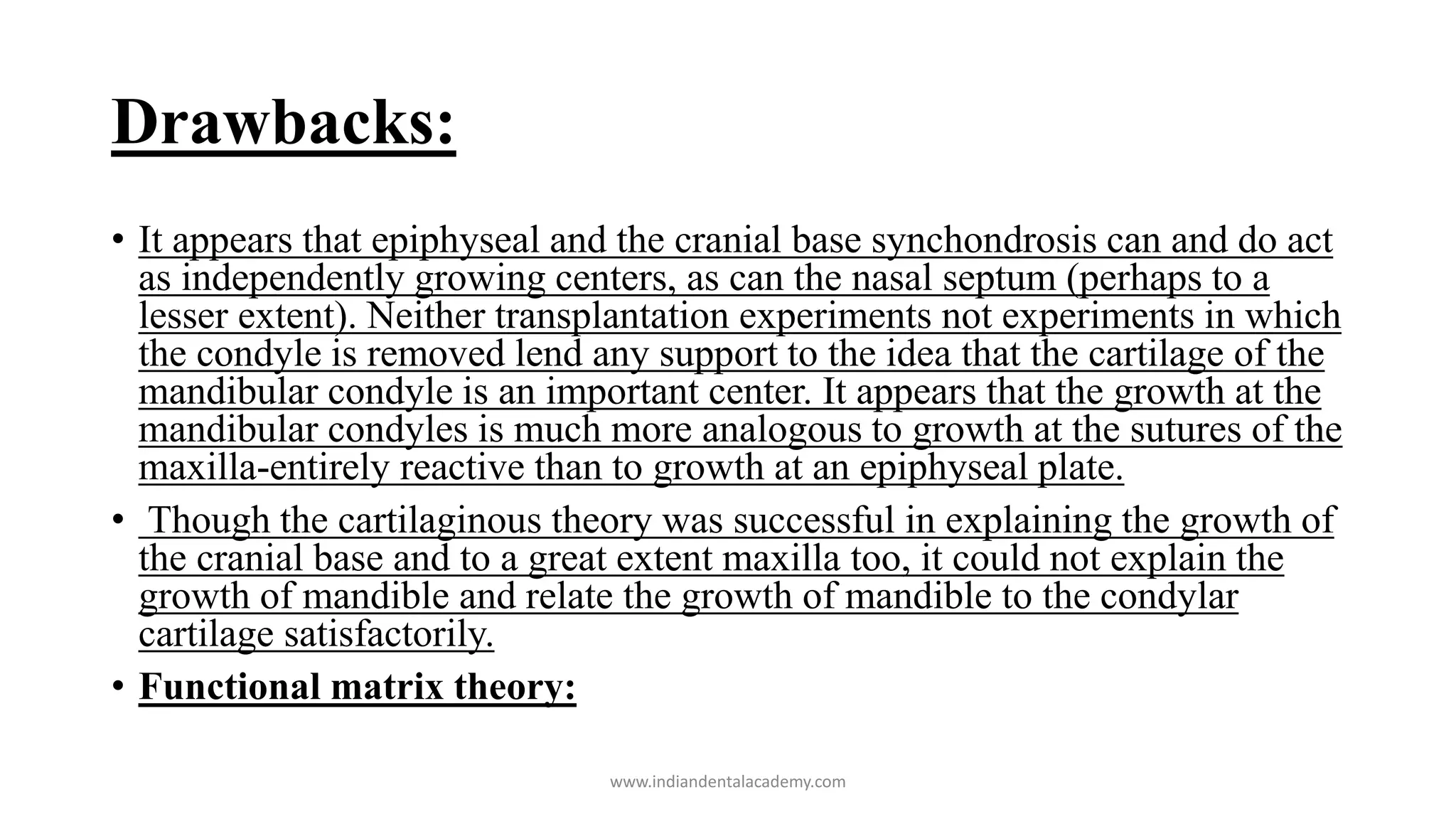 Drawbacks:
• It appears that epiphyseal and the cranial base synchondrosis can and do act
as independently growing centers, as can the nasal septum (perhaps to a
lesser extent). Neither transplantation experiments not experiments in which
the condyle is removed lend any support to the idea that the cartilage of the
mandibular condyle is an important center. It appears that the growth at the
mandibular condyles is much more analogous to growth at the sutures of the
maxilla-entirely reactive than to growth at an epiphyseal plate.
• Though the cartilaginous theory was successful in explaining the growth of
the cranial base and to a great extent maxilla too, it could not explain the
growth of mandible and relate the growth of mandible to the condylar
cartilage satisfactorily.
• Functional matrix theory:
www.indiandentalacademy.com
 