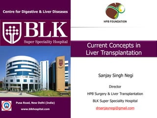 Institute of Liver & Biliary Sciences
Dedicated to Excellence in Patient Care,
Teaching & Research in Liver & Biliary Diseases
Pusa Road, New Delhi (India)
www.blkhospital.com
Director
HPB Surgery & Liver Transplantation
BLK Super Speciality Hospital
drsanjaynegi@gmail.com
Current Concepts in
Liver Transplantation
Sanjay Singh Negi
Centre for Digestive & Liver Diseases
 