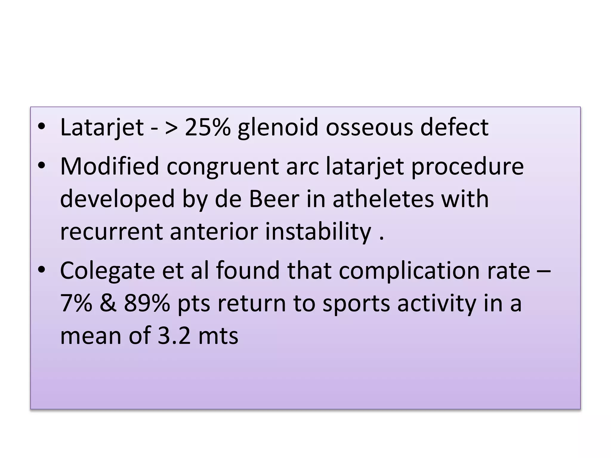 • Latarjet - > 25% glenoid osseous defect
• Modified congruent arc latarjet procedure
developed by de Beer in atheletes with
recurrent anterior instability .
• Colegate et al found that complication rate –
7% & 89% pts return to sports activity in a
mean of 3.2 mts
 