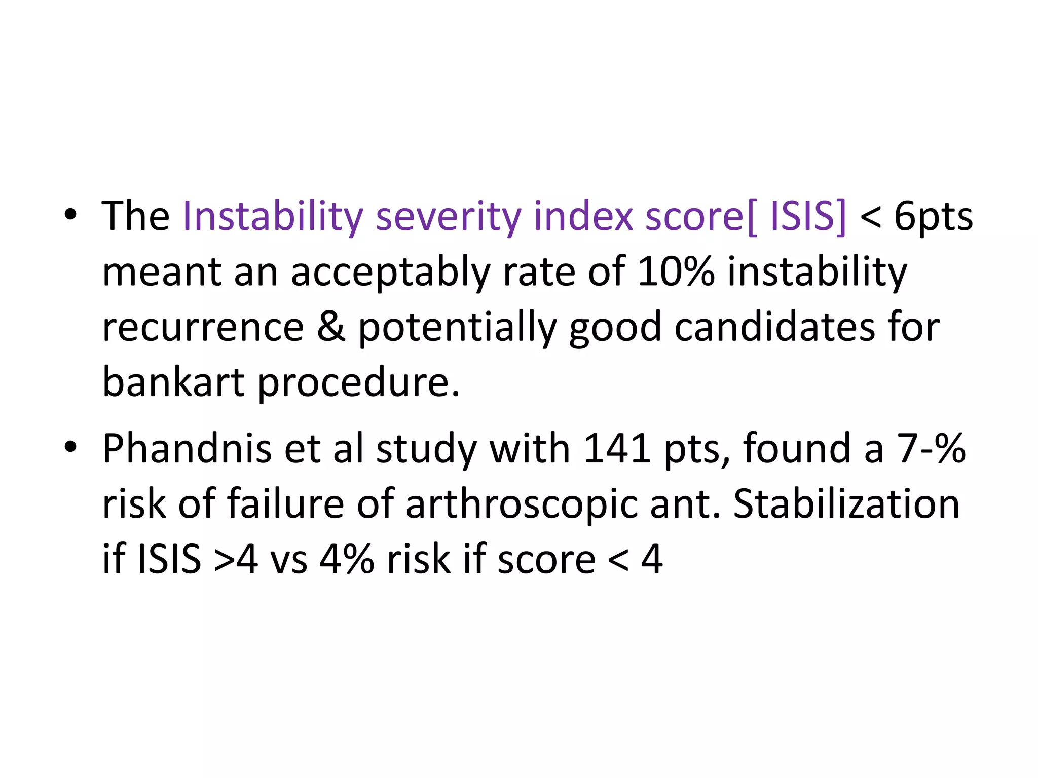 • The Instability severity index score[ ISIS] < 6pts
meant an acceptably rate of 10% instability
recurrence & potentially good candidates for
bankart procedure.
• Phandnis et al study with 141 pts, found a 7-%
risk of failure of arthroscopic ant. Stabilization
if ISIS >4 vs 4% risk if score < 4
 