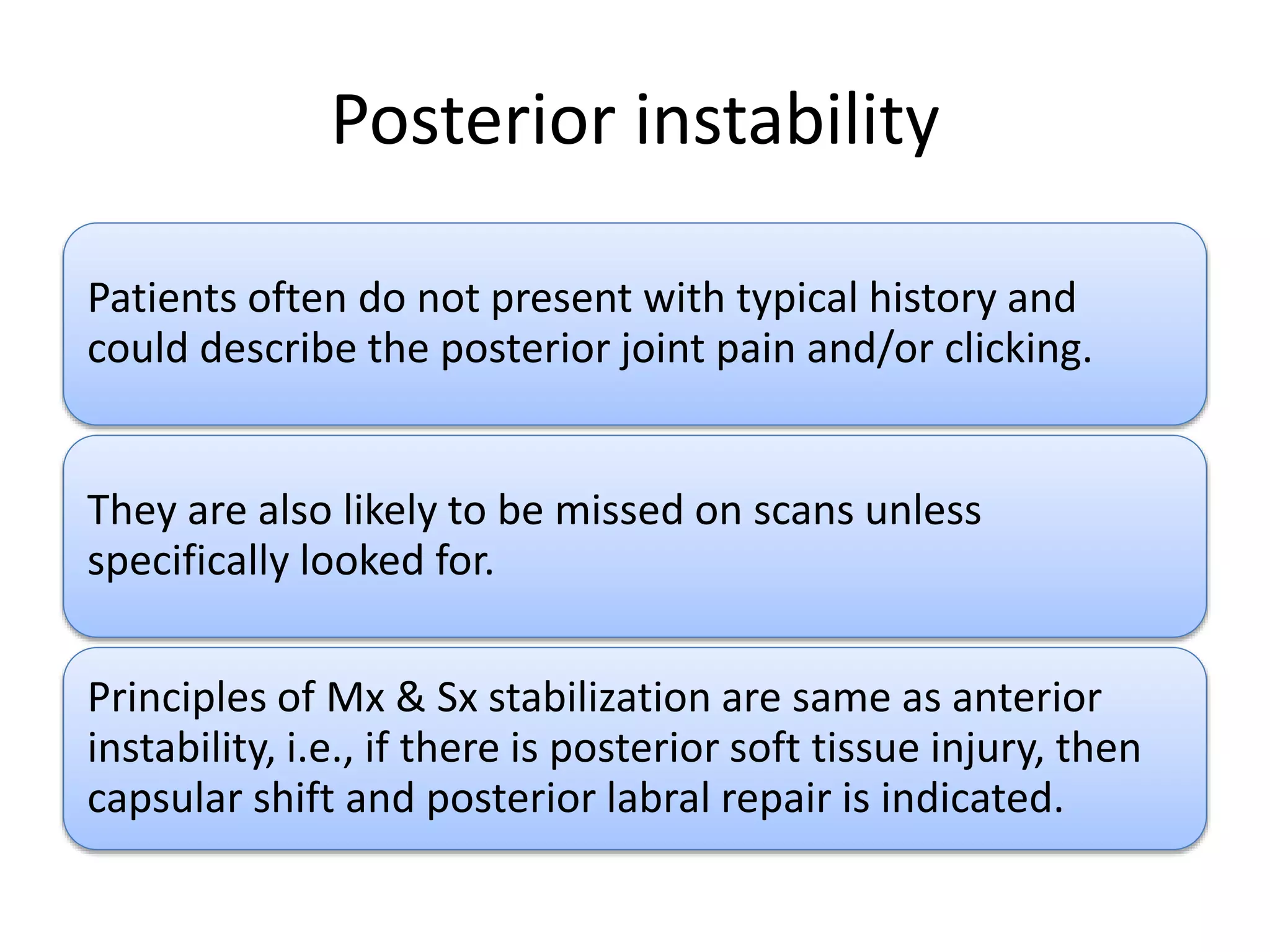 Posterior instability
Patients often do not present with typical history and
could describe the posterior joint pain and/or clicking.
They are also likely to be missed on scans unless
specifically looked for.
Principles of Mx & Sx stabilization are same as anterior
instability, i.e., if there is posterior soft tissue injury, then
capsular shift and posterior labral repair is indicated.
 