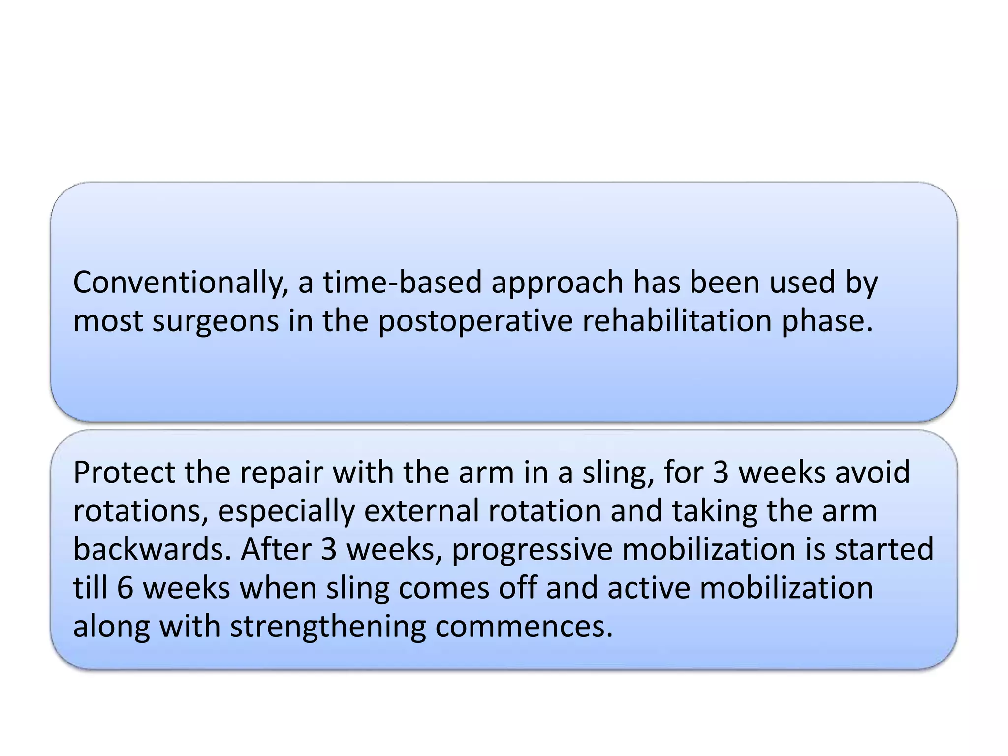 Conventionally, a time-based approach has been used by
most surgeons in the postoperative rehabilitation phase.
Protect the repair with the arm in a sling, for 3 weeks avoid
rotations, especially external rotation and taking the arm
backwards. After 3 weeks, progressive mobilization is started
till 6 weeks when sling comes off and active mobilization
along with strengthening commences.
 