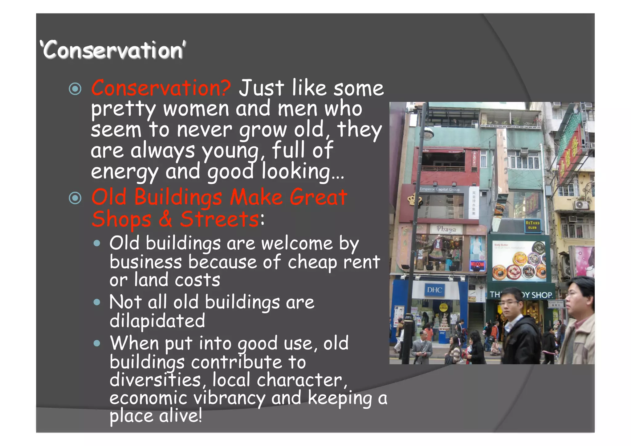   Conservation? Just like some
pretty women and men who
seem to never grow old, they
are always young, full of
energy and good looking…
  Old Buildings Make Great
Shops & Streets:
  Old buildings are welcome by
business because of cheap rent
or land costs
  Not all old buildings are
dilapidated
  When put into good use, old
buildings contribute to
diversities, local character,
economic vibrancy and keeping a
place alive!
 