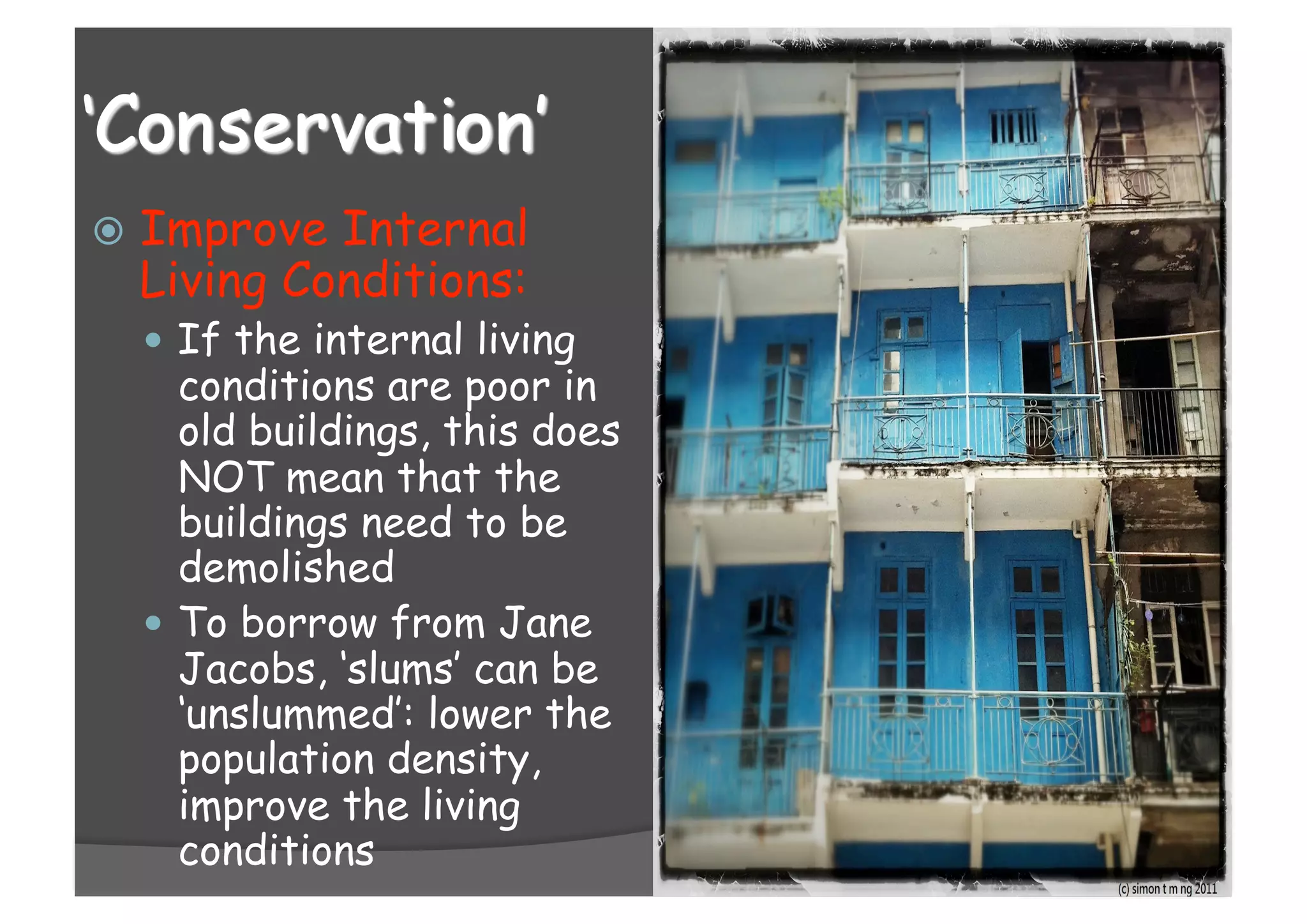  Improve Internal
Living Conditions:
 If the internal living
conditions are poor in
old buildings, this does
NOT mean that the
buildings need to be
demolished
 To borrow from Jane
Jacobs, ‘slums’ can be
‘unslummed’: lower the
population density,
improve the living
conditions
 