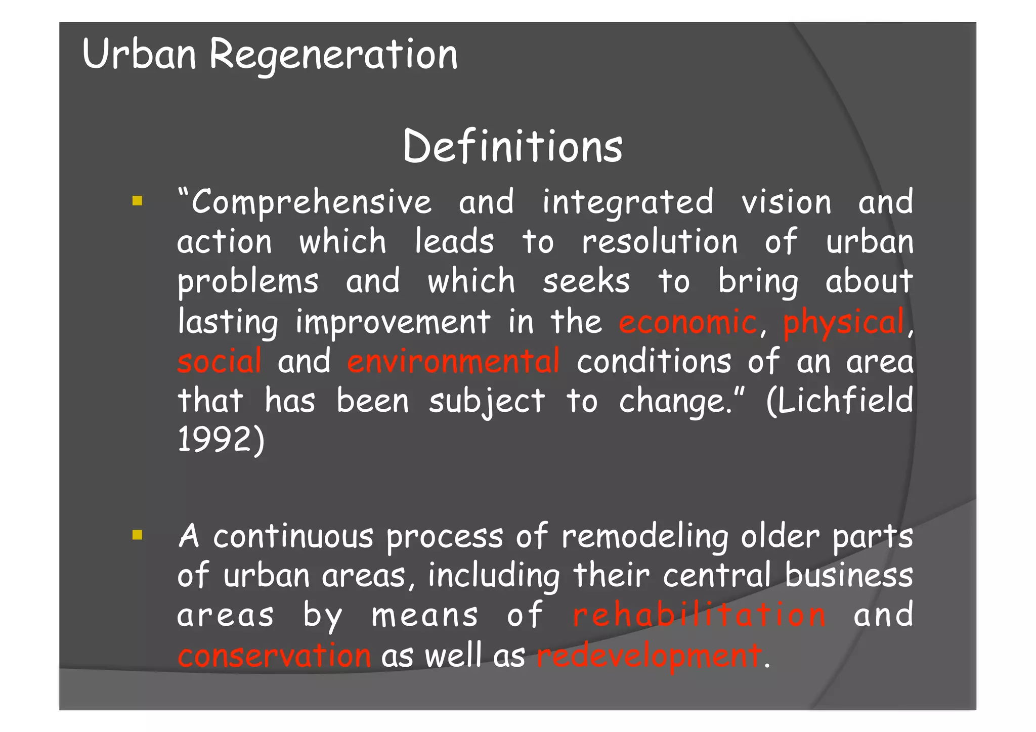 Definitions
  “Comprehensive and integrated vision and
action which leads to resolution of urban
problems and which seeks to bring about
lasting improvement in the economic, physical,
social and environmental conditions of an area
that has been subject to change.” (Lichfield
1992)
  A continuous process of remodeling older parts
of urban areas, including their central business
areas by means of rehabilitation and
conservation as well as redevelopment.
Urban Regeneration
 