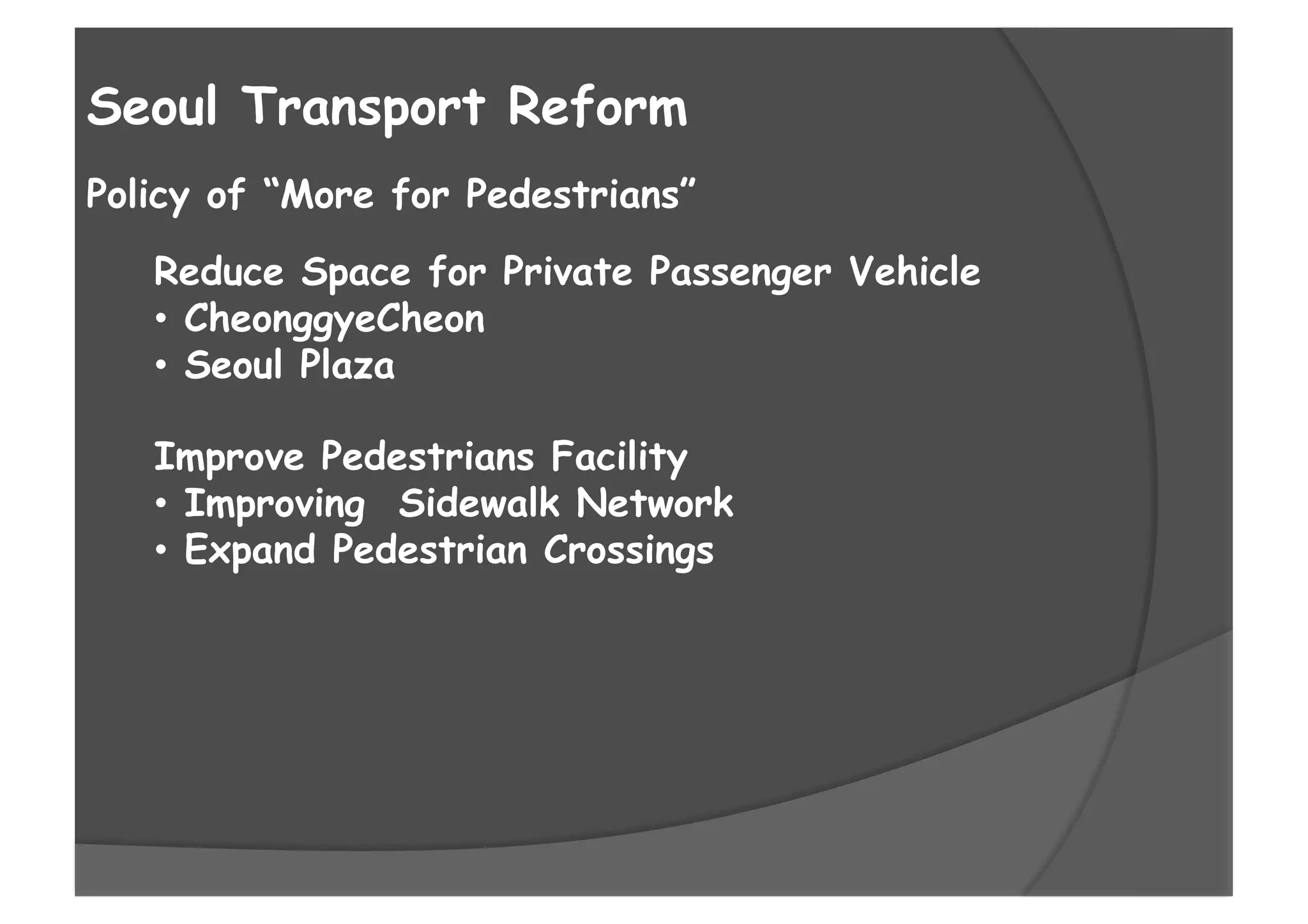 Policy of “More for Pedestrians”
Seoul Transport Reform
Reduce Space for Private Passenger Vehicle
•  CheonggyeCheon
•  Seoul Plaza
Improve Pedestrians Facility
•  Improving Sidewalk Network
•  Expand Pedestrian Crossings
 