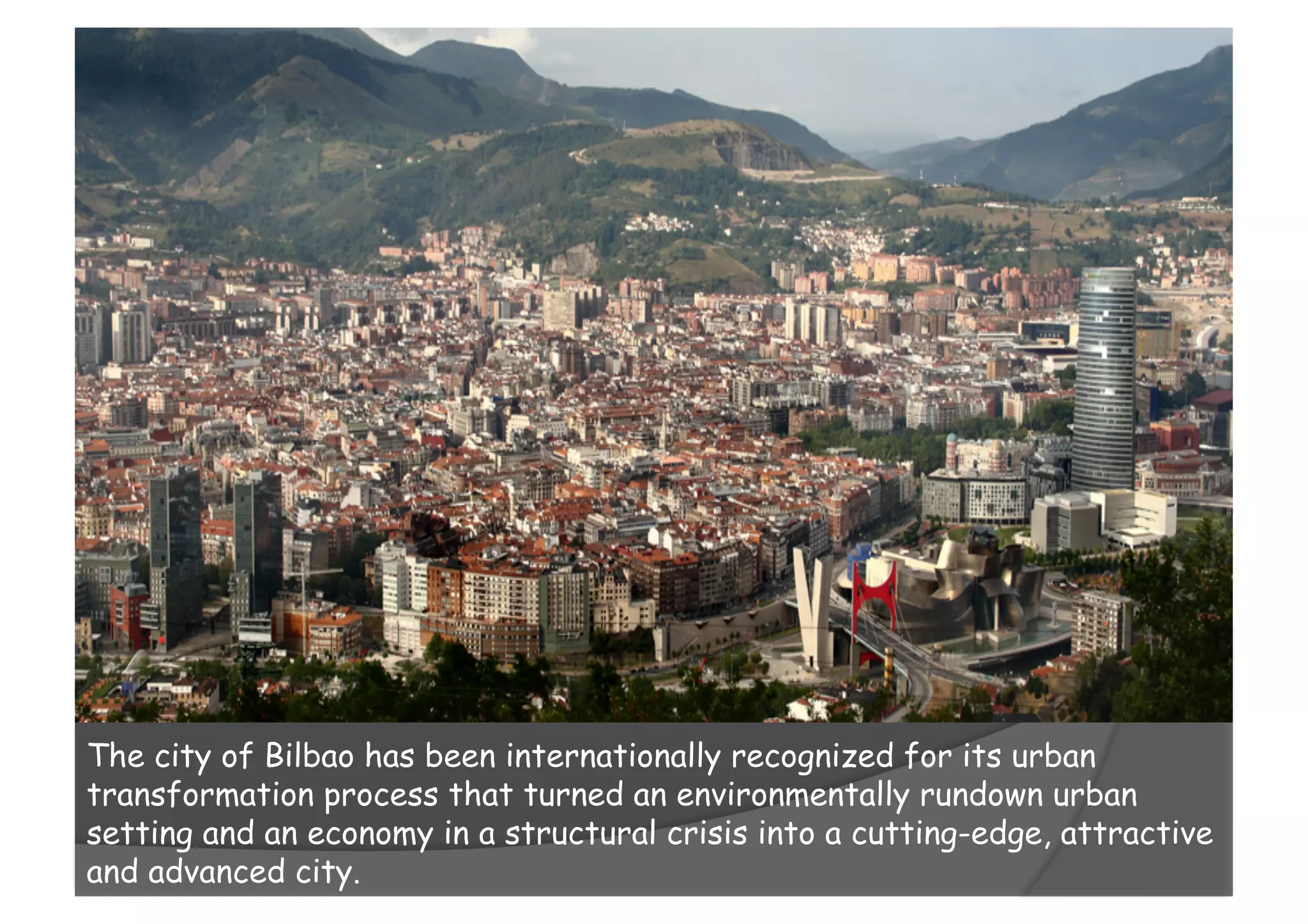 The city of Bilbao has been internationally recognized for its urban
transformation process that turned an environmentally rundown urban
setting and an economy in a structural crisis into a cutting-edge, attractive
and advanced city.
 
