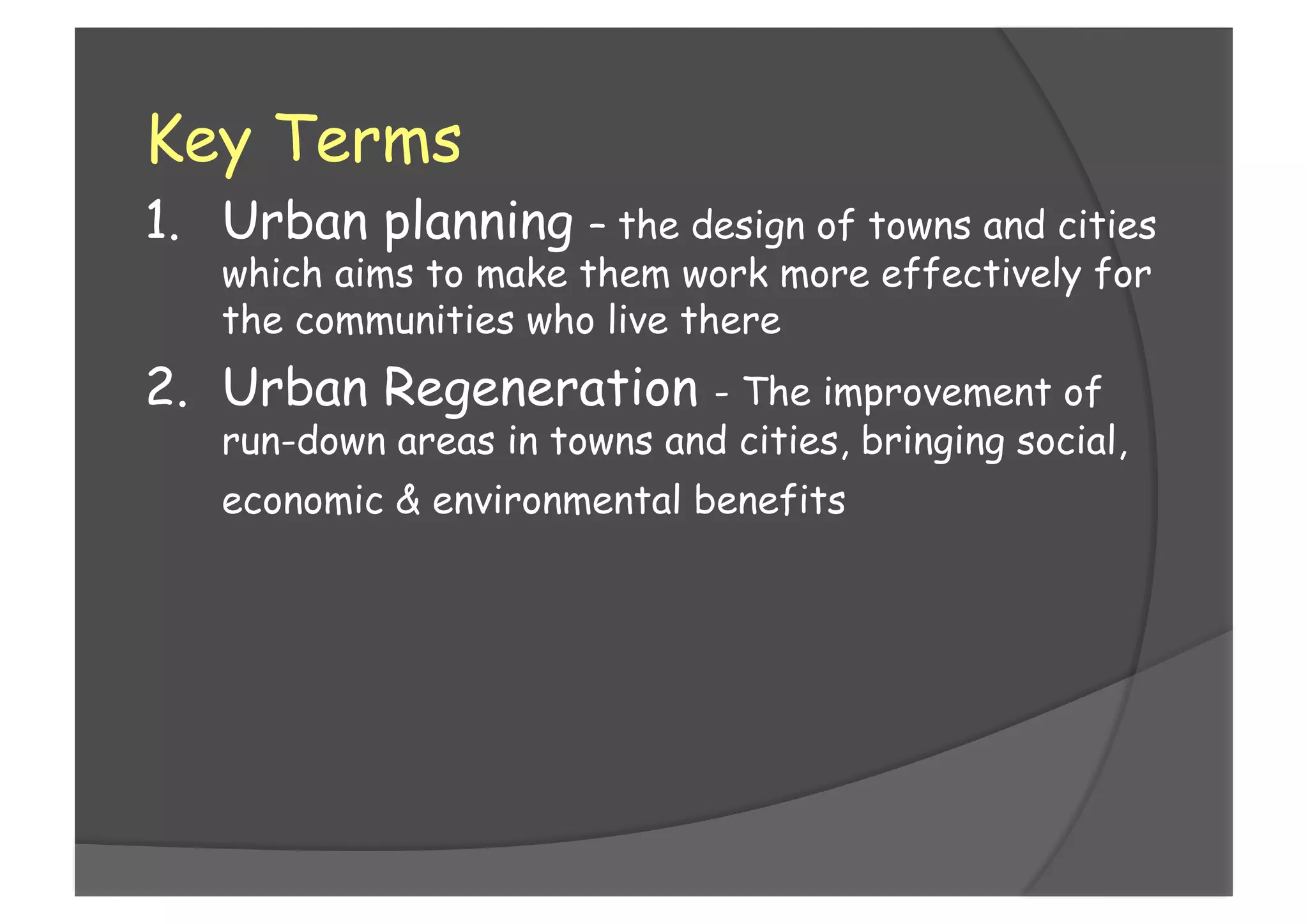 Key Terms
1.  Urban planning – the design of towns and cities
which aims to make them work more effectively for
the communities who live there
2.  Urban Regeneration - The improvement of
run-down areas in towns and cities, bringing social,
economic & environmental benefits
 