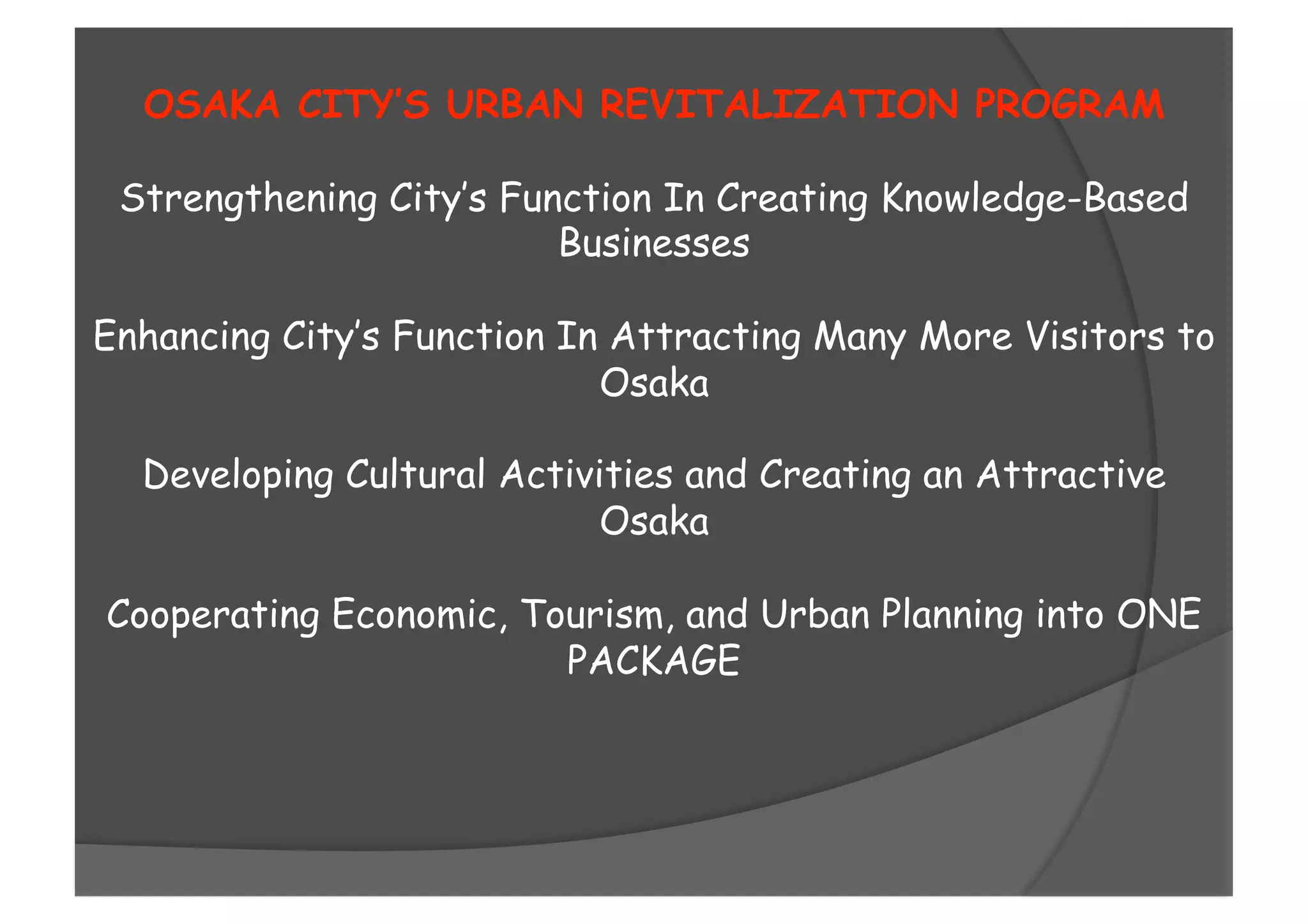 OSAKA CITY’S URBAN REVITALIZATION PROGRAM
Strengthening City’s Function In Creating Knowledge-Based
Businesses
Enhancing City’s Function In Attracting Many More Visitors to
Osaka
Developing Cultural Activities and Creating an Attractive
Osaka
Cooperating Economic, Tourism, and Urban Planning into ONE
PACKAGE
 