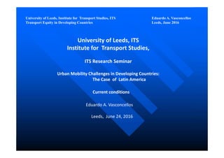 University of Leeds, Institute for Transport Studies, ITS Eduardo A. Vasconcellos
Transport Equity in Developing Countries Leeds, June 2016
University of Leeds, ITS
Institute for  Transport Studies, 
ITS Research Seminar 
Urban Mobility Challenges in Developing Countries:
The Case  of  Latin America 
Current conditions
Eduardo A. Vasconcellos
Leeds,  June 24, 2016
 