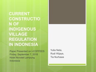 CURRENT
CONSTRUCTIO
N OF
INDIGENOUS
VILLAGE
REGULATION
IN INDONESIA
Yulia Neta,
Rudi Wijaya,
Tia Nurhawa
Paper Presented on I-COFFEES
Friday, September 7, 2018
Hotel Novotel Lampung
Indonesia
 