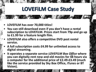 • LOVEFiLM has over 70,000 titles!
• You can still download even if you don’t have a rental
subscription to LOVEFiLM. Prices start from 79p and go up
to £1.99 for a feature length film.
• LOVEFiLM also offers a competitive DVD post rental
service.
• A full subscription costs £4.99 for unlimited access to
digital streaming.
• It operates a separate service LOVEFiLM Box Office where
you can digitally rent new and old movies for 48 hours via
a computer for the additional price of £2.49-£3.49 (much
like the service provided by Sky Box Office, iTunes or BT
Vision).
 