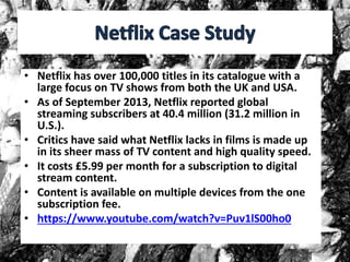 • Netflix has over 100,000 titles in its catalogue with a
large focus on TV shows from both the UK and USA.
• As of September 2013, Netflix reported global
streaming subscribers at 40.4 million (31.2 million in
U.S.).
• Critics have said what Netflix lacks in films is made up
in its sheer mass of TV content and high quality speed.
• It costs £5.99 per month for a subscription to digital
stream content.
• Content is available on multiple devices from the one
subscription fee.
• https://www.youtube.com/watch?v=Puv1lS00ho0
 