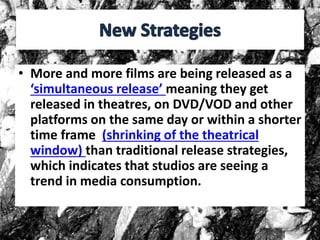 • More and more films are being released as a
‘simultaneous release’ meaning they get
released in theatres, on DVD/VOD and other
platforms on the same day or within a shorter
time frame (shrinking of the theatrical
window) than traditional release strategies,
which indicates that studios are seeing a
trend in media consumption.
 