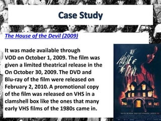 The House of the Devil (2009)
It was made available through
VOD on October 1, 2009. The film was
given a limited theatrical release in the
On October 30, 2009.The DVD and
Blu-ray of the film were released on
February 2, 2010.A promotional copy
of the film was released on VHS in a
clamshell box like the ones that many
early VHS films of the 1980s came in.
 