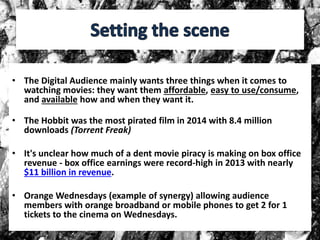 • The Digital Audience mainly wants three things when it comes to
watching movies: they want them affordable, easy to use/consume,
and available how and when they want it.
• The Hobbit was the most pirated film in 2014 with 8.4 million
downloads (Torrent Freak)
• It's unclear how much of a dent movie piracy is making on box office
revenue - box office earnings were record-high in 2013 with nearly
$11 billion in revenue.
• Orange Wednesdays (example of synergy) allowing audience
members with orange broadband or mobile phones to get 2 for 1
tickets to the cinema on Wednesdays.
 