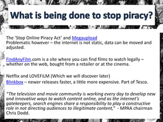 The ‘Stop Online Piracy Act’ and Megaupload
Problematic however – the internet is not static, data can be moved and
adjusted.
FindAnyFilm.com is a site where you can find films to watch legally –
whether on the web, bought from a retailer or at the cinema.
Netflix and LOVEFiLM (Which we will discover later)
Blinkbox – newer releases faster, a little more expensive. Part of Tesco.
“The television and movie community is working every day to develop new
and innovative ways to watch content online, and as the internet’s
gatekeepers, search engines share a responsibility to play a constructive
role in not directing audiences to illegitimate content,” - MPAA chairman
Chris Dodd.
 